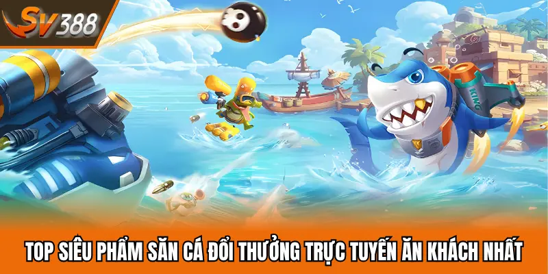 TOP siêu phẩm săn cá đổi thưởng trực tuyến ăn khách nhất